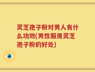 灵芝孢子粉对男人有什么功效(男性服用灵芝孢子粉的好处)