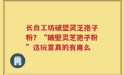 长白工坊破壁灵芝孢子粉？“破壁灵芝孢子粉”这玩意真的有用么