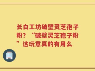 长白工坊破壁灵芝孢子粉？“破壁灵芝孢子粉”这玩意真的有用么
