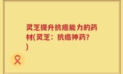 灵芝提升抗癌能力的药材(灵芝：抗癌神药？)