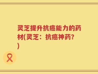 灵芝提升抗癌能力的药材(灵芝：抗癌神药？)