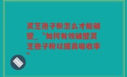 灵芝孢子粉怎么才能破壁_“如何有效破壁灵芝孢子粉以提高吸收率”