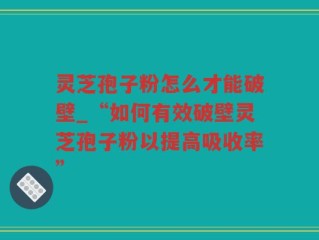 灵芝孢子粉怎么才能破壁_“如何有效破壁灵芝孢子粉以提高吸收率”