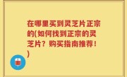 在哪里买到灵芝片正宗的(如何找到正宗的灵芝片？购买指南推荐！)