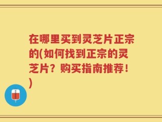 在哪里买到灵芝片正宗的(如何找到正宗的灵芝片？购买指南推荐！)