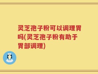 灵芝孢子粉可以调理胃吗(灵芝孢子粉有助于胃部调理)