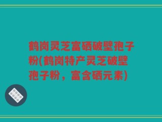 鹤岗灵芝富硒破壁孢子粉(鹤岗特产灵芝破壁孢子粉，富含硒元素)