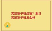 灵芝孢子粉品鉴？象记灵芝孢子粉怎么样