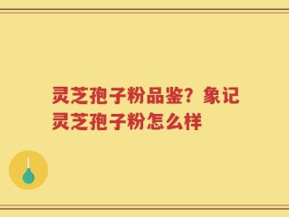 灵芝孢子粉品鉴？象记灵芝孢子粉怎么样