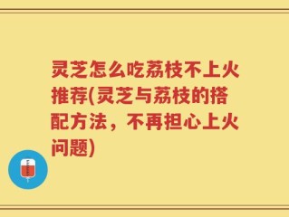灵芝怎么吃荔枝不上火推荐(灵芝与荔枝的搭配方法，不再担心上火问题)