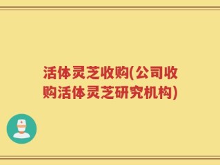 活体灵芝收购(公司收购活体灵芝研究机构)