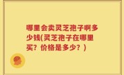 哪里会卖灵芝孢子啊多少钱(灵芝孢子在哪里买？价格是多少？)