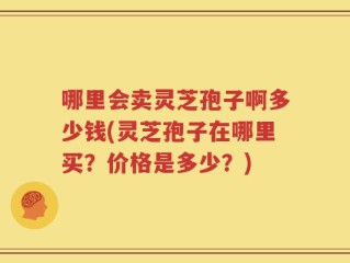 哪里会卖灵芝孢子啊多少钱(灵芝孢子在哪里买？价格是多少？)