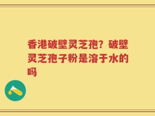 香港破壁灵芝孢？破壁灵芝孢子粉是溶于水的吗