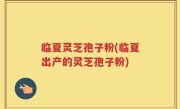 临夏灵芝孢子粉(临夏出产的灵芝孢子粉)