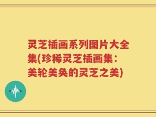 灵芝插画系列图片大全集(珍稀灵芝插画集：美轮美奂的灵芝之美)