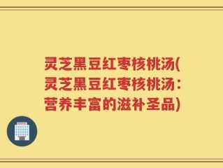 灵芝黑豆红枣核桃汤(灵芝黑豆红枣核桃汤：营养丰富的滋补圣品)