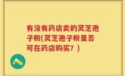 有没有药店卖的灵芝孢子粉(灵芝孢子粉是否可在药店购买？)
