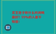 灵芝孢子粉什么时间喝最好？99%的人都不知道！