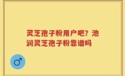 灵芝孢子粉用户吧？池润灵芝孢子粉靠谱吗