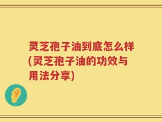 灵芝孢子油到底怎么样(灵芝孢子油的功效与用法分享)