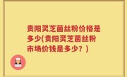 贵阳灵芝菌丝粉价格是多少(贵阳灵芝菌丝粉市场价钱是多少？)