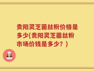 贵阳灵芝菌丝粉价格是多少(贵阳灵芝菌丝粉市场价钱是多少？)