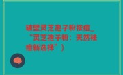 破壁灵芝孢子粉祛痘_“灵芝孢子粉：天然祛痘新选择”)