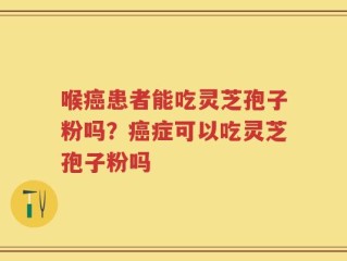 喉癌患者能吃灵芝孢子粉吗？癌症可以吃灵芝孢子粉吗