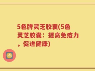 5色牌灵芝胶囊(5色灵芝胶囊：提高免疫力，促进健康)