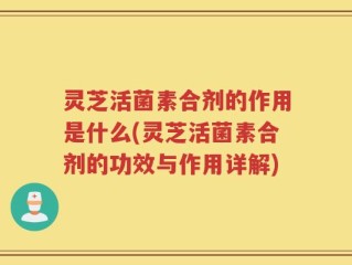 灵芝活菌素合剂的作用是什么(灵芝活菌素合剂的功效与作用详解)