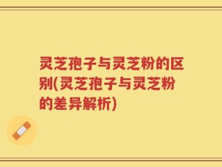 灵芝孢子与灵芝粉的区别(灵芝孢子与灵芝粉的差异解析)