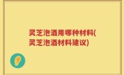 灵芝泡酒用哪种材料(灵芝泡酒材料建议)