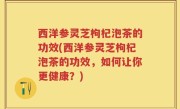 西洋参灵芝枸杞泡茶的功效(西洋参灵芝枸杞泡茶的功效，如何让你更健康？)