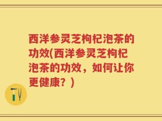 西洋参灵芝枸杞泡茶的功效(西洋参灵芝枸杞泡茶的功效，如何让你更健康？)