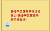 腾冲产灵芝孢子粉价格多少(腾冲产灵芝孢子粉价格查询)
