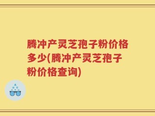 腾冲产灵芝孢子粉价格多少(腾冲产灵芝孢子粉价格查询)