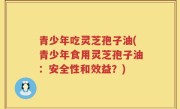 青少年吃灵芝孢子油(青少年食用灵芝孢子油：安全性和效益？)