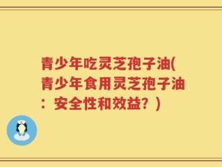 青少年吃灵芝孢子油(青少年食用灵芝孢子油：安全性和效益？)