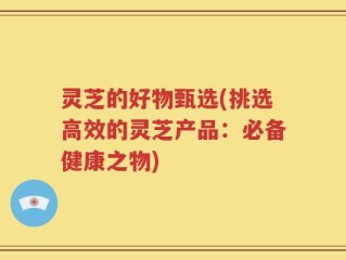 灵芝的好物甄选(挑选高效的灵芝产品：必备健康之物)