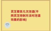 灵芝要蒸几次泡酒(不同灵芝炮制方法对泡酒效果的影响)