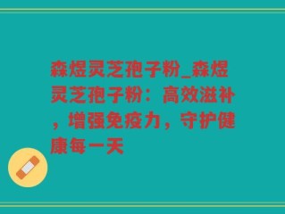 森煜灵芝孢子粉_森煜灵芝孢子粉：高效滋补，增强免疫力，守护健康每一天
