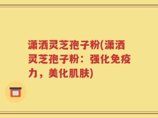 潇洒灵芝孢子粉(潇洒灵芝孢子粉：强化免疫力，美化肌肤)