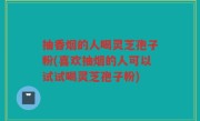 抽香烟的人喝灵芝孢子粉(喜欢抽烟的人可以试试喝灵芝孢子粉)