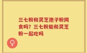 三七粉和灵芝孢子粉同食吗？三七粉能和灵芝粉一起吃吗