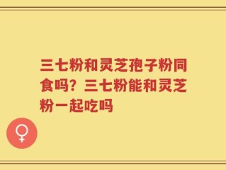 三七粉和灵芝孢子粉同食吗？三七粉能和灵芝粉一起吃吗