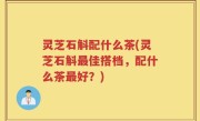 灵芝石斛配什么茶(灵芝石斛最佳搭档，配什么茶最好？)