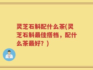 灵芝石斛配什么茶(灵芝石斛最佳搭档，配什么茶最好？)