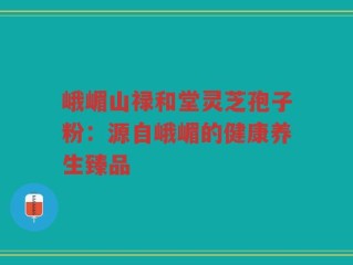 峨嵋山禄和堂灵芝孢子粉：源自峨嵋的健康养生臻品