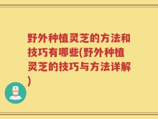 野外种植灵芝的方法和技巧有哪些(野外种植灵芝的技巧与方法详解)